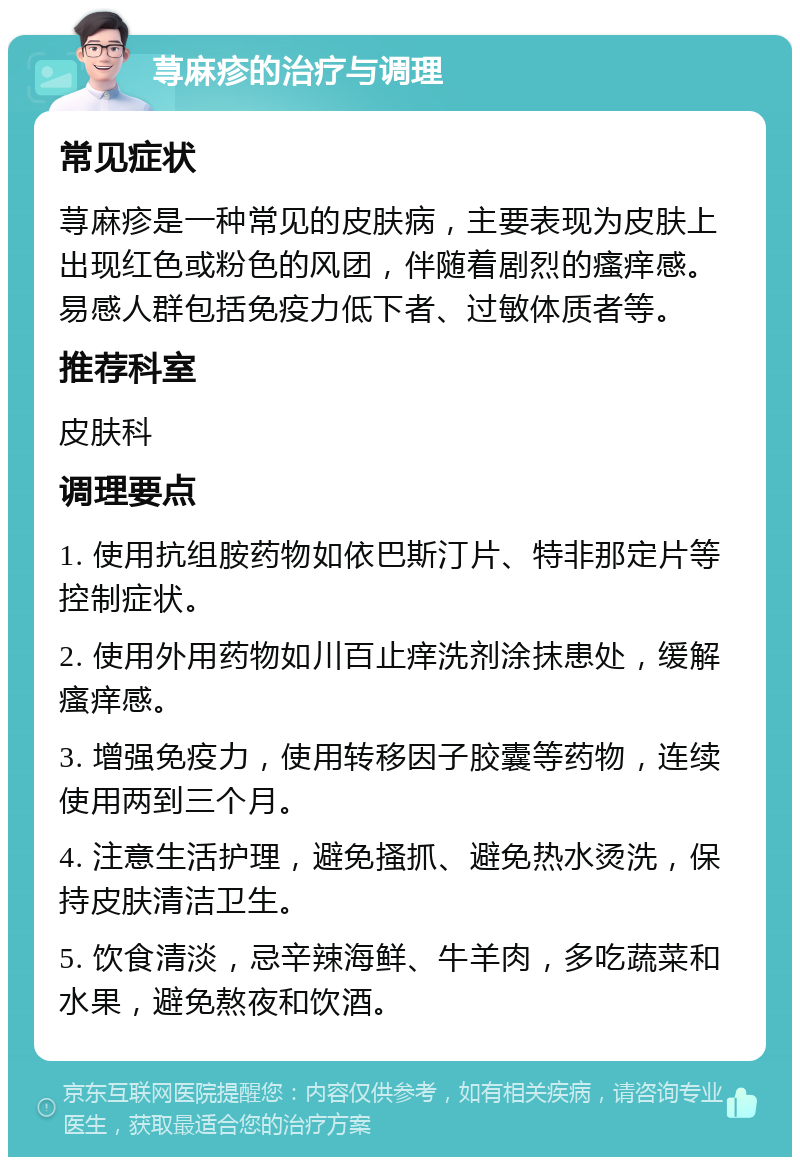 荨麻疹的治疗与调理 常见症状 荨麻疹是一种常见的皮肤病，主要表现为皮肤上出现红色或粉色的风团，伴随着剧烈的瘙痒感。易感人群包括免疫力低下者、过敏体质者等。 推荐科室 皮肤科 调理要点 1. 使用抗组胺药物如依巴斯汀片、特非那定片等控制症状。 2. 使用外用药物如川百止痒洗剂涂抹患处，缓解瘙痒感。 3. 增强免疫力，使用转移因子胶囊等药物，连续使用两到三个月。 4. 注意生活护理，避免搔抓、避免热水烫洗，保持皮肤清洁卫生。 5. 饮食清淡，忌辛辣海鲜、牛羊肉，多吃蔬菜和水果，避免熬夜和饮酒。