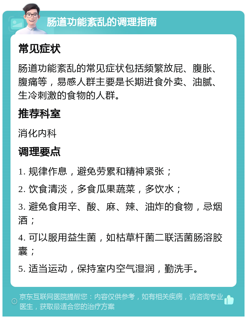 肠道功能紊乱的调理指南 常见症状 肠道功能紊乱的常见症状包括频繁放屁、腹胀、腹痛等，易感人群主要是长期进食外卖、油腻、生冷刺激的食物的人群。 推荐科室 消化内科 调理要点 1. 规律作息，避免劳累和精神紧张； 2. 饮食清淡，多食瓜果蔬菜，多饮水； 3. 避免食用辛、酸、麻、辣、油炸的食物，忌烟酒； 4. 可以服用益生菌，如枯草杆菌二联活菌肠溶胶囊； 5. 适当运动，保持室内空气湿润，勤洗手。