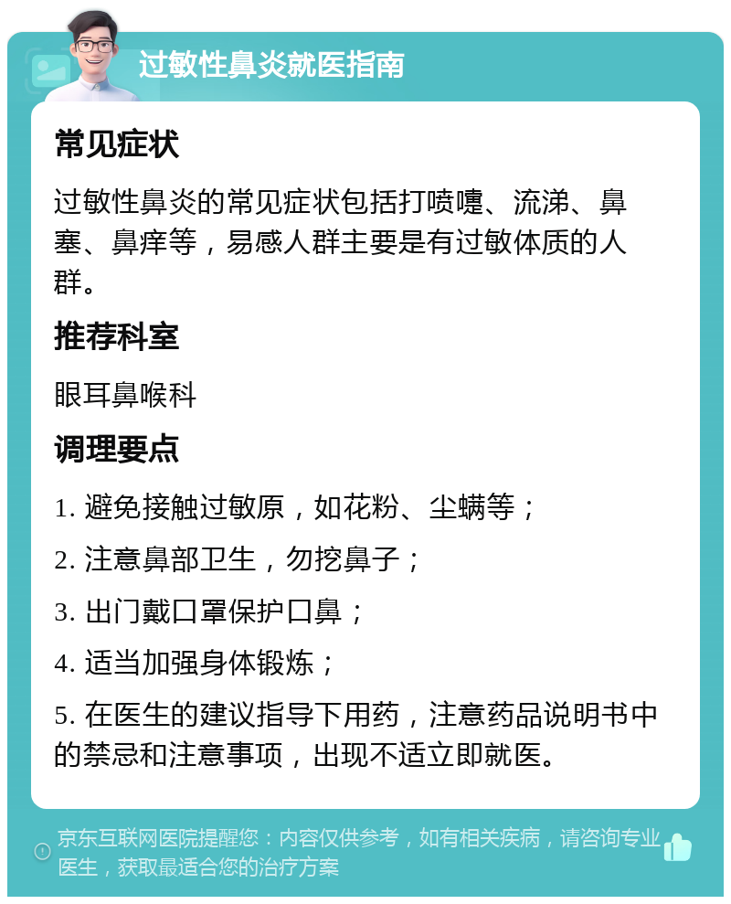 过敏性鼻炎就医指南 常见症状 过敏性鼻炎的常见症状包括打喷嚏、流涕、鼻塞、鼻痒等，易感人群主要是有过敏体质的人群。 推荐科室 眼耳鼻喉科 调理要点 1. 避免接触过敏原，如花粉、尘螨等； 2. 注意鼻部卫生，勿挖鼻子； 3. 出门戴口罩保护口鼻； 4. 适当加强身体锻炼； 5. 在医生的建议指导下用药，注意药品说明书中的禁忌和注意事项，出现不适立即就医。