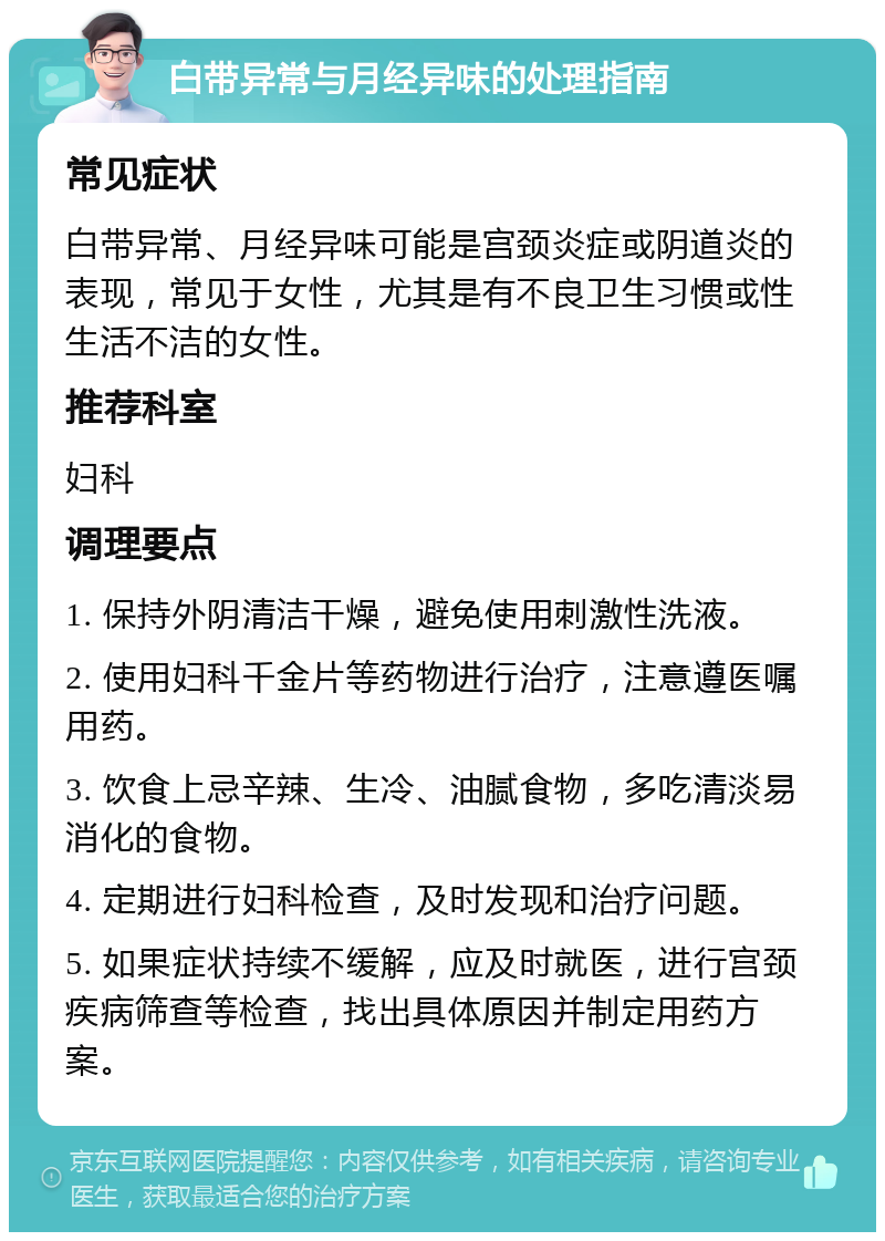 白带异常与月经异味的处理指南 常见症状 白带异常、月经异味可能是宫颈炎症或阴道炎的表现，常见于女性，尤其是有不良卫生习惯或性生活不洁的女性。 推荐科室 妇科 调理要点 1. 保持外阴清洁干燥，避免使用刺激性洗液。 2. 使用妇科千金片等药物进行治疗，注意遵医嘱用药。 3. 饮食上忌辛辣、生冷、油腻食物，多吃清淡易消化的食物。 4. 定期进行妇科检查，及时发现和治疗问题。 5. 如果症状持续不缓解，应及时就医，进行宫颈疾病筛查等检查，找出具体原因并制定用药方案。