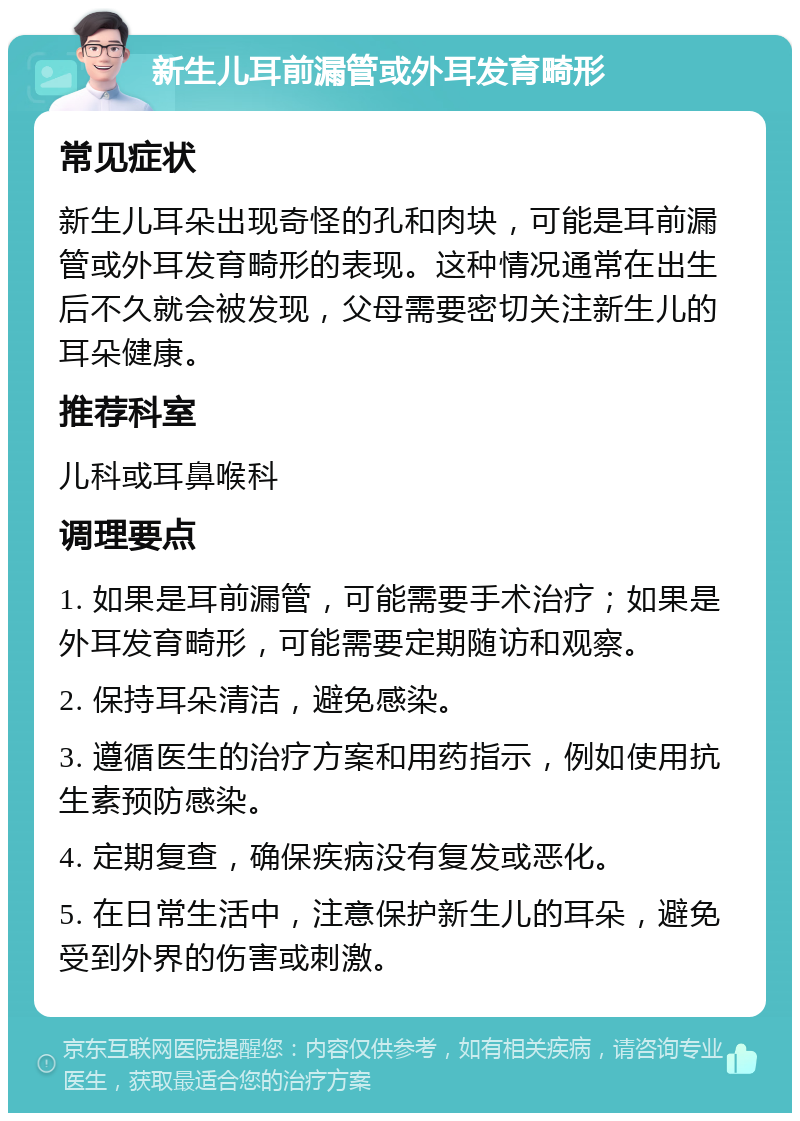 新生儿耳前漏管或外耳发育畸形 常见症状 新生儿耳朵出现奇怪的孔和肉块，可能是耳前漏管或外耳发育畸形的表现。这种情况通常在出生后不久就会被发现，父母需要密切关注新生儿的耳朵健康。 推荐科室 儿科或耳鼻喉科 调理要点 1. 如果是耳前漏管，可能需要手术治疗；如果是外耳发育畸形，可能需要定期随访和观察。 2. 保持耳朵清洁，避免感染。 3. 遵循医生的治疗方案和用药指示，例如使用抗生素预防感染。 4. 定期复查，确保疾病没有复发或恶化。 5. 在日常生活中，注意保护新生儿的耳朵，避免受到外界的伤害或刺激。