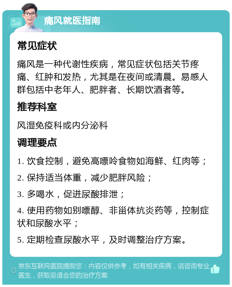 痛风就医指南 常见症状 痛风是一种代谢性疾病，常见症状包括关节疼痛、红肿和发热，尤其是在夜间或清晨。易感人群包括中老年人、肥胖者、长期饮酒者等。 推荐科室 风湿免疫科或内分泌科 调理要点 1. 饮食控制，避免高嘌呤食物如海鲜、红肉等； 2. 保持适当体重，减少肥胖风险； 3. 多喝水，促进尿酸排泄； 4. 使用药物如别嘌醇、非甾体抗炎药等，控制症状和尿酸水平； 5. 定期检查尿酸水平，及时调整治疗方案。