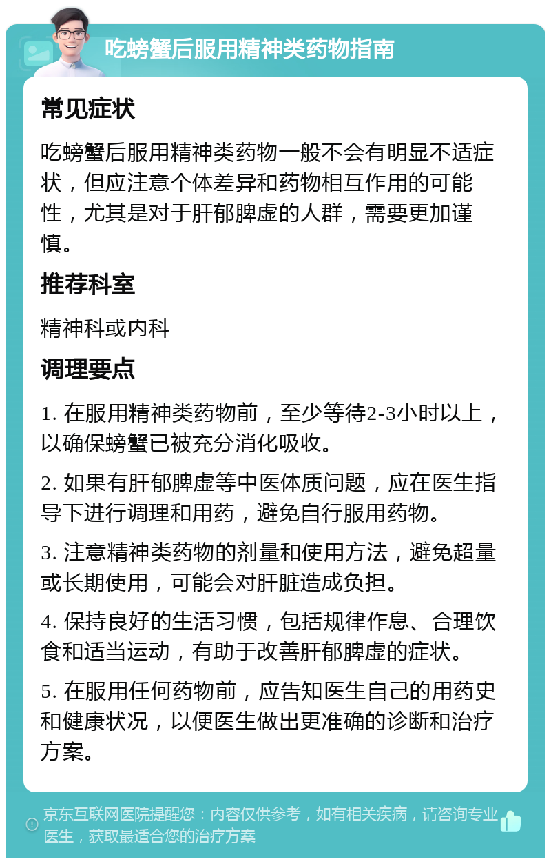 吃螃蟹后服用精神类药物指南 常见症状 吃螃蟹后服用精神类药物一般不会有明显不适症状，但应注意个体差异和药物相互作用的可能性，尤其是对于肝郁脾虚的人群，需要更加谨慎。 推荐科室 精神科或内科 调理要点 1. 在服用精神类药物前，至少等待2-3小时以上，以确保螃蟹已被充分消化吸收。 2. 如果有肝郁脾虚等中医体质问题，应在医生指导下进行调理和用药，避免自行服用药物。 3. 注意精神类药物的剂量和使用方法，避免超量或长期使用，可能会对肝脏造成负担。 4. 保持良好的生活习惯，包括规律作息、合理饮食和适当运动，有助于改善肝郁脾虚的症状。 5. 在服用任何药物前，应告知医生自己的用药史和健康状况，以便医生做出更准确的诊断和治疗方案。