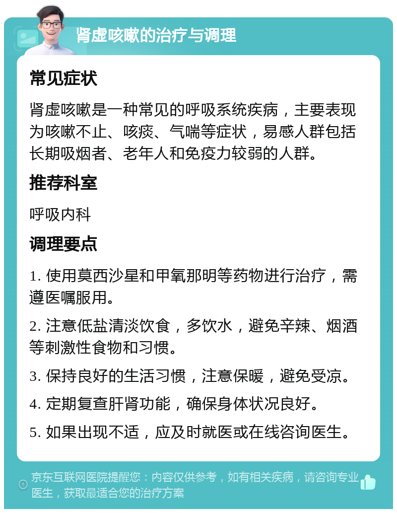 肾虚咳嗽的治疗与调理 常见症状 肾虚咳嗽是一种常见的呼吸系统疾病，主要表现为咳嗽不止、咳痰、气喘等症状，易感人群包括长期吸烟者、老年人和免疫力较弱的人群。 推荐科室 呼吸内科 调理要点 1. 使用莫西沙星和甲氧那明等药物进行治疗，需遵医嘱服用。 2. 注意低盐清淡饮食，多饮水，避免辛辣、烟酒等刺激性食物和习惯。 3. 保持良好的生活习惯，注意保暖，避免受凉。 4. 定期复查肝肾功能，确保身体状况良好。 5. 如果出现不适，应及时就医或在线咨询医生。