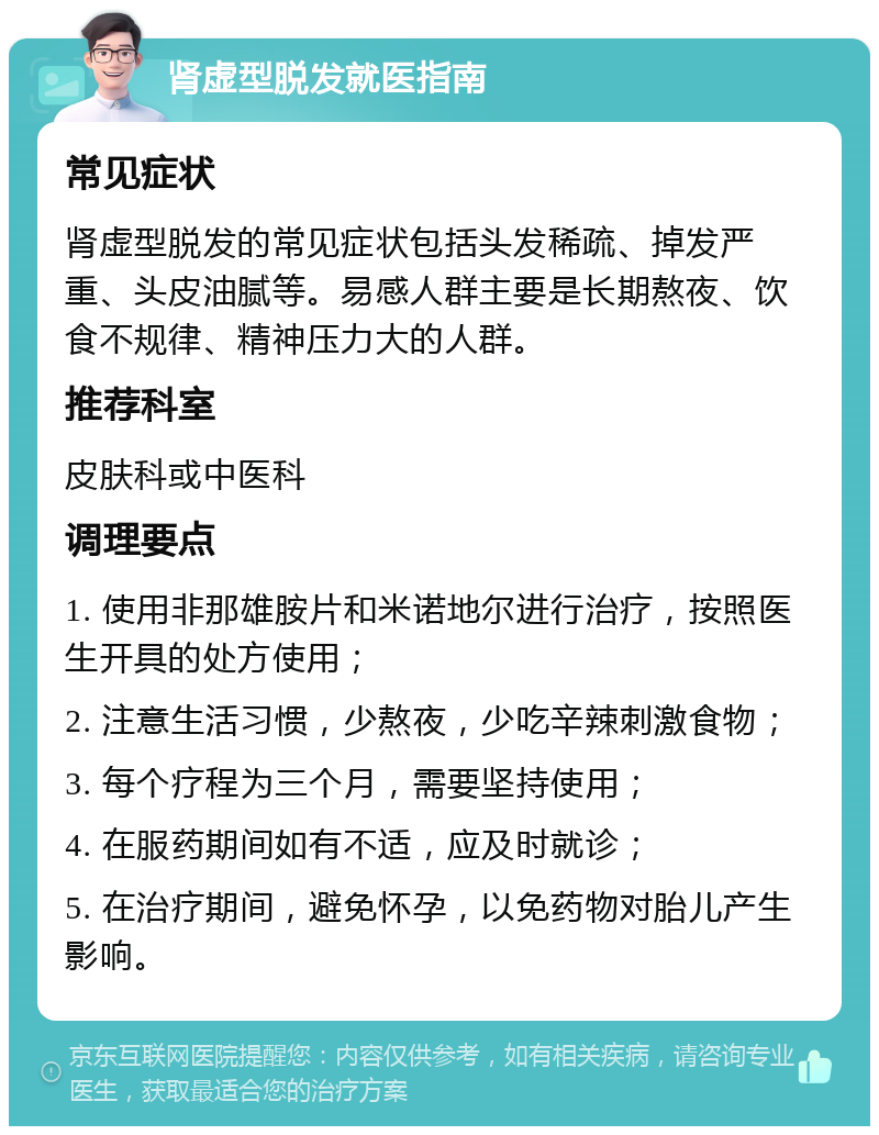 肾虚型脱发就医指南 常见症状 肾虚型脱发的常见症状包括头发稀疏、掉发严重、头皮油腻等。易感人群主要是长期熬夜、饮食不规律、精神压力大的人群。 推荐科室 皮肤科或中医科 调理要点 1. 使用非那雄胺片和米诺地尔进行治疗，按照医生开具的处方使用； 2. 注意生活习惯，少熬夜，少吃辛辣刺激食物； 3. 每个疗程为三个月，需要坚持使用； 4. 在服药期间如有不适，应及时就诊； 5. 在治疗期间，避免怀孕，以免药物对胎儿产生影响。