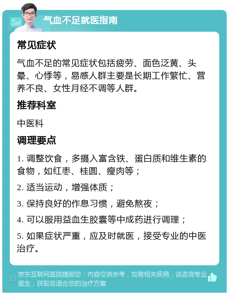 气血不足就医指南 常见症状 气血不足的常见症状包括疲劳、面色泛黄、头晕、心悸等，易感人群主要是长期工作繁忙、营养不良、女性月经不调等人群。 推荐科室 中医科 调理要点 1. 调整饮食，多摄入富含铁、蛋白质和维生素的食物，如红枣、桂圆、瘦肉等； 2. 适当运动，增强体质； 3. 保持良好的作息习惯，避免熬夜； 4. 可以服用益血生胶囊等中成药进行调理； 5. 如果症状严重，应及时就医，接受专业的中医治疗。