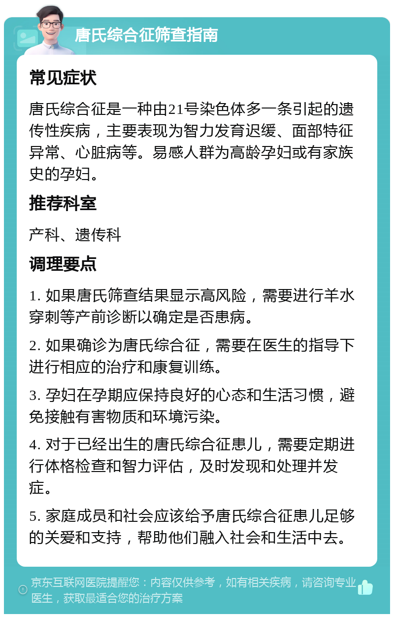 唐氏综合征筛查指南 常见症状 唐氏综合征是一种由21号染色体多一条引起的遗传性疾病，主要表现为智力发育迟缓、面部特征异常、心脏病等。易感人群为高龄孕妇或有家族史的孕妇。 推荐科室 产科、遗传科 调理要点 1. 如果唐氏筛查结果显示高风险，需要进行羊水穿刺等产前诊断以确定是否患病。 2. 如果确诊为唐氏综合征，需要在医生的指导下进行相应的治疗和康复训练。 3. 孕妇在孕期应保持良好的心态和生活习惯，避免接触有害物质和环境污染。 4. 对于已经出生的唐氏综合征患儿，需要定期进行体格检查和智力评估，及时发现和处理并发症。 5. 家庭成员和社会应该给予唐氏综合征患儿足够的关爱和支持，帮助他们融入社会和生活中去。