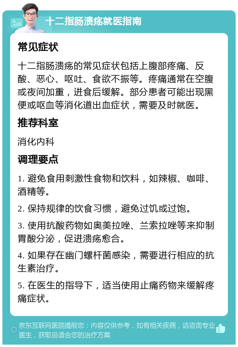 十二指肠溃疡就医指南 常见症状 十二指肠溃疡的常见症状包括上腹部疼痛、反酸、恶心、呕吐、食欲不振等。疼痛通常在空腹或夜间加重，进食后缓解。部分患者可能出现黑便或呕血等消化道出血症状，需要及时就医。 推荐科室 消化内科 调理要点 1. 避免食用刺激性食物和饮料，如辣椒、咖啡、酒精等。 2. 保持规律的饮食习惯，避免过饥或过饱。 3. 使用抗酸药物如奥美拉唑、兰索拉唑等来抑制胃酸分泌，促进溃疡愈合。 4. 如果存在幽门螺杆菌感染，需要进行相应的抗生素治疗。 5. 在医生的指导下，适当使用止痛药物来缓解疼痛症状。