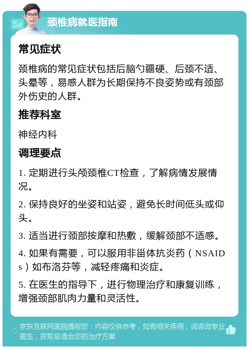 颈椎病就医指南 常见症状 颈椎病的常见症状包括后脑勺疆硬、后颈不适、头晕等，易感人群为长期保持不良姿势或有颈部外伤史的人群。 推荐科室 神经内科 调理要点 1. 定期进行头颅颈椎CT检查，了解病情发展情况。 2. 保持良好的坐姿和站姿，避免长时间低头或仰头。 3. 适当进行颈部按摩和热敷，缓解颈部不适感。 4. 如果有需要，可以服用非甾体抗炎药（NSAIDs）如布洛芬等，减轻疼痛和炎症。 5. 在医生的指导下，进行物理治疗和康复训练，增强颈部肌肉力量和灵活性。