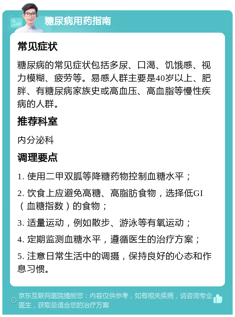 糖尿病用药指南 常见症状 糖尿病的常见症状包括多尿、口渴、饥饿感、视力模糊、疲劳等。易感人群主要是40岁以上、肥胖、有糖尿病家族史或高血压、高血脂等慢性疾病的人群。 推荐科室 内分泌科 调理要点 1. 使用二甲双胍等降糖药物控制血糖水平； 2. 饮食上应避免高糖、高脂肪食物，选择低GI（血糖指数）的食物； 3. 适量运动，例如散步、游泳等有氧运动； 4. 定期监测血糖水平，遵循医生的治疗方案； 5. 注意日常生活中的调摄，保持良好的心态和作息习惯。