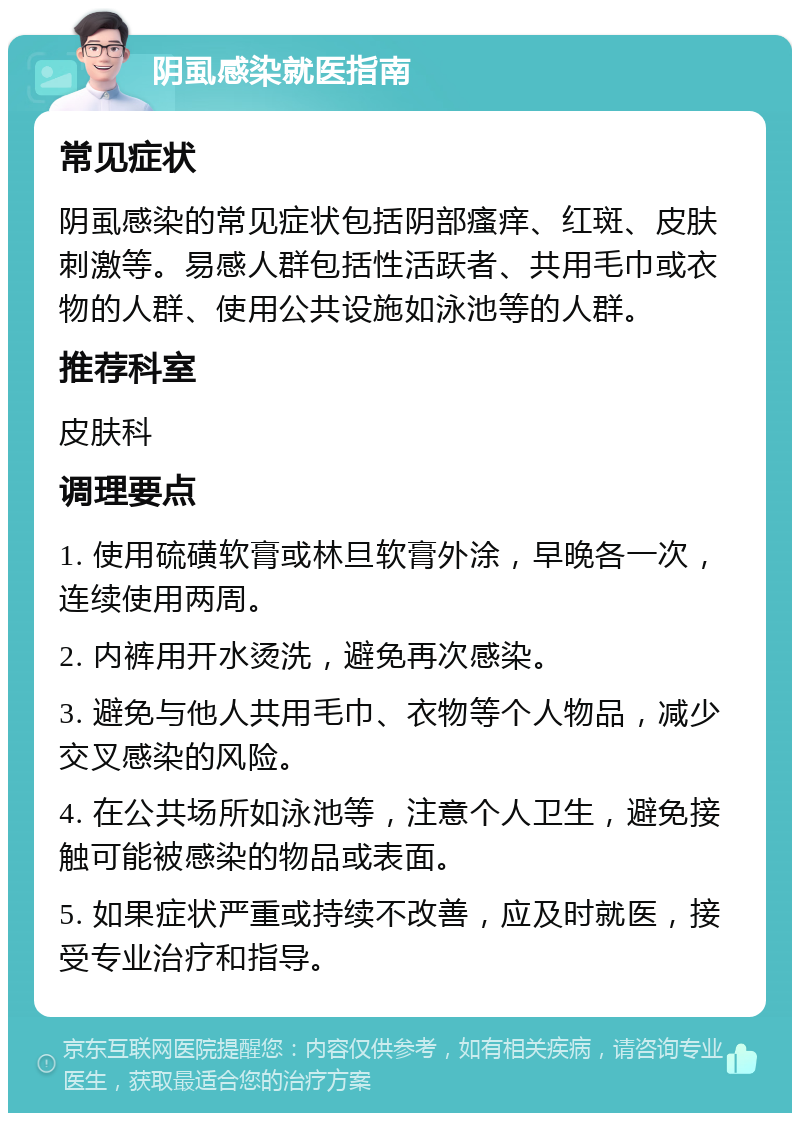 阴虱感染就医指南 常见症状 阴虱感染的常见症状包括阴部瘙痒、红斑、皮肤刺激等。易感人群包括性活跃者、共用毛巾或衣物的人群、使用公共设施如泳池等的人群。 推荐科室 皮肤科 调理要点 1. 使用硫磺软膏或林旦软膏外涂，早晚各一次，连续使用两周。 2. 内裤用开水烫洗，避免再次感染。 3. 避免与他人共用毛巾、衣物等个人物品，减少交叉感染的风险。 4. 在公共场所如泳池等，注意个人卫生，避免接触可能被感染的物品或表面。 5. 如果症状严重或持续不改善，应及时就医，接受专业治疗和指导。