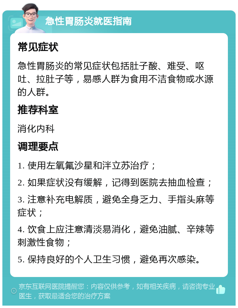 急性胃肠炎就医指南 常见症状 急性胃肠炎的常见症状包括肚子酸、难受、呕吐、拉肚子等，易感人群为食用不洁食物或水源的人群。 推荐科室 消化内科 调理要点 1. 使用左氧氟沙星和泮立苏治疗； 2. 如果症状没有缓解，记得到医院去抽血检查； 3. 注意补充电解质，避免全身乏力、手指头麻等症状； 4. 饮食上应注意清淡易消化，避免油腻、辛辣等刺激性食物； 5. 保持良好的个人卫生习惯，避免再次感染。