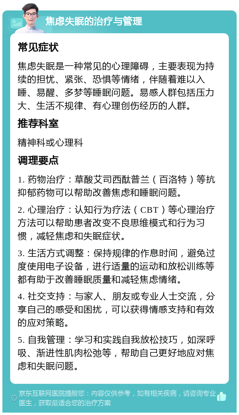 焦虑失眠的治疗与管理 常见症状 焦虑失眠是一种常见的心理障碍，主要表现为持续的担忧、紧张、恐惧等情绪，伴随着难以入睡、易醒、多梦等睡眠问题。易感人群包括压力大、生活不规律、有心理创伤经历的人群。 推荐科室 精神科或心理科 调理要点 1. 药物治疗：草酸艾司西酞普兰（百洛特）等抗抑郁药物可以帮助改善焦虑和睡眠问题。 2. 心理治疗：认知行为疗法（CBT）等心理治疗方法可以帮助患者改变不良思维模式和行为习惯，减轻焦虑和失眠症状。 3. 生活方式调整：保持规律的作息时间，避免过度使用电子设备，进行适量的运动和放松训练等都有助于改善睡眠质量和减轻焦虑情绪。 4. 社交支持：与家人、朋友或专业人士交流，分享自己的感受和困扰，可以获得情感支持和有效的应对策略。 5. 自我管理：学习和实践自我放松技巧，如深呼吸、渐进性肌肉松弛等，帮助自己更好地应对焦虑和失眠问题。