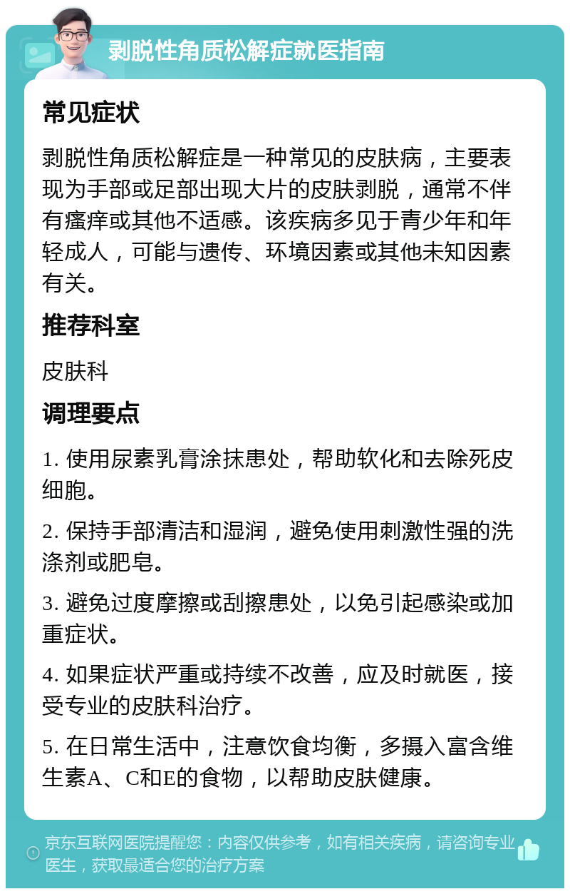 剥脱性角质松解症就医指南 常见症状 剥脱性角质松解症是一种常见的皮肤病，主要表现为手部或足部出现大片的皮肤剥脱，通常不伴有瘙痒或其他不适感。该疾病多见于青少年和年轻成人，可能与遗传、环境因素或其他未知因素有关。 推荐科室 皮肤科 调理要点 1. 使用尿素乳膏涂抹患处，帮助软化和去除死皮细胞。 2. 保持手部清洁和湿润，避免使用刺激性强的洗涤剂或肥皂。 3. 避免过度摩擦或刮擦患处，以免引起感染或加重症状。 4. 如果症状严重或持续不改善，应及时就医，接受专业的皮肤科治疗。 5. 在日常生活中，注意饮食均衡，多摄入富含维生素A、C和E的食物，以帮助皮肤健康。