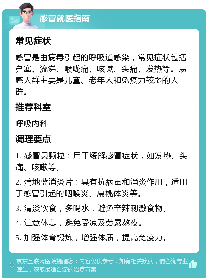 感冒就医指南 常见症状 感冒是由病毒引起的呼吸道感染，常见症状包括鼻塞、流涕、喉咙痛、咳嗽、头痛、发热等。易感人群主要是儿童、老年人和免疫力较弱的人群。 推荐科室 呼吸内科 调理要点 1. 感冒灵颗粒：用于缓解感冒症状，如发热、头痛、咳嗽等。 2. 蒲地蓝消炎片：具有抗病毒和消炎作用，适用于感冒引起的咽喉炎、扁桃体炎等。 3. 清淡饮食，多喝水，避免辛辣刺激食物。 4. 注意休息，避免受凉及劳累熬夜。 5. 加强体育锻炼，增强体质，提高免疫力。