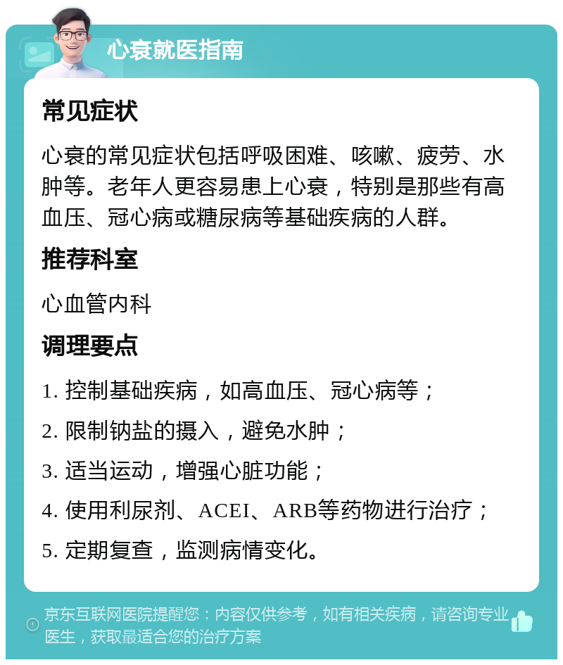 心衰就医指南 常见症状 心衰的常见症状包括呼吸困难、咳嗽、疲劳、水肿等。老年人更容易患上心衰，特别是那些有高血压、冠心病或糖尿病等基础疾病的人群。 推荐科室 心血管内科 调理要点 1. 控制基础疾病，如高血压、冠心病等； 2. 限制钠盐的摄入，避免水肿； 3. 适当运动，增强心脏功能； 4. 使用利尿剂、ACEI、ARB等药物进行治疗； 5. 定期复查，监测病情变化。