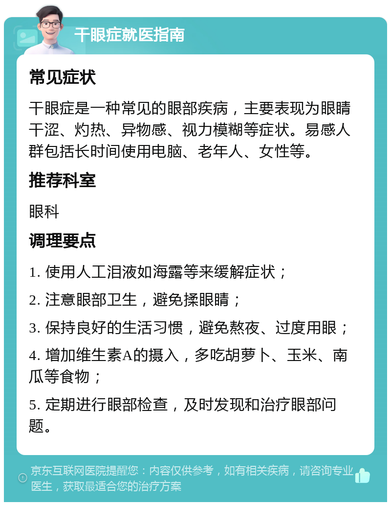 干眼症就医指南 常见症状 干眼症是一种常见的眼部疾病，主要表现为眼睛干涩、灼热、异物感、视力模糊等症状。易感人群包括长时间使用电脑、老年人、女性等。 推荐科室 眼科 调理要点 1. 使用人工泪液如海露等来缓解症状； 2. 注意眼部卫生，避免揉眼睛； 3. 保持良好的生活习惯，避免熬夜、过度用眼； 4. 增加维生素A的摄入，多吃胡萝卜、玉米、南瓜等食物； 5. 定期进行眼部检查，及时发现和治疗眼部问题。