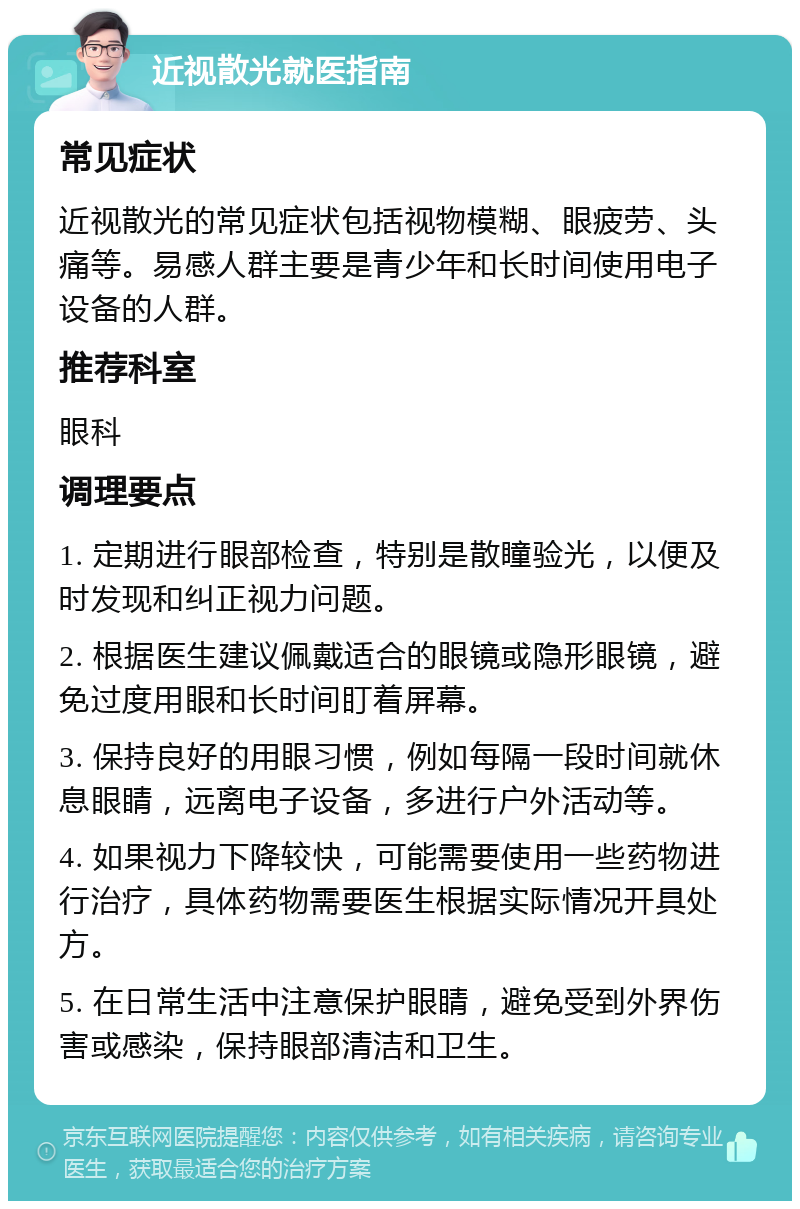 近视散光就医指南 常见症状 近视散光的常见症状包括视物模糊、眼疲劳、头痛等。易感人群主要是青少年和长时间使用电子设备的人群。 推荐科室 眼科 调理要点 1. 定期进行眼部检查，特别是散瞳验光，以便及时发现和纠正视力问题。 2. 根据医生建议佩戴适合的眼镜或隐形眼镜，避免过度用眼和长时间盯着屏幕。 3. 保持良好的用眼习惯，例如每隔一段时间就休息眼睛，远离电子设备，多进行户外活动等。 4. 如果视力下降较快，可能需要使用一些药物进行治疗，具体药物需要医生根据实际情况开具处方。 5. 在日常生活中注意保护眼睛，避免受到外界伤害或感染，保持眼部清洁和卫生。