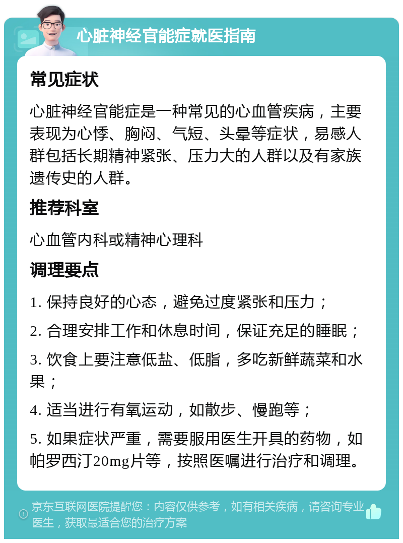 心脏神经官能症就医指南 常见症状 心脏神经官能症是一种常见的心血管疾病，主要表现为心悸、胸闷、气短、头晕等症状，易感人群包括长期精神紧张、压力大的人群以及有家族遗传史的人群。 推荐科室 心血管内科或精神心理科 调理要点 1. 保持良好的心态，避免过度紧张和压力； 2. 合理安排工作和休息时间，保证充足的睡眠； 3. 饮食上要注意低盐、低脂，多吃新鲜蔬菜和水果； 4. 适当进行有氧运动，如散步、慢跑等； 5. 如果症状严重，需要服用医生开具的药物，如帕罗西汀20mg片等，按照医嘱进行治疗和调理。