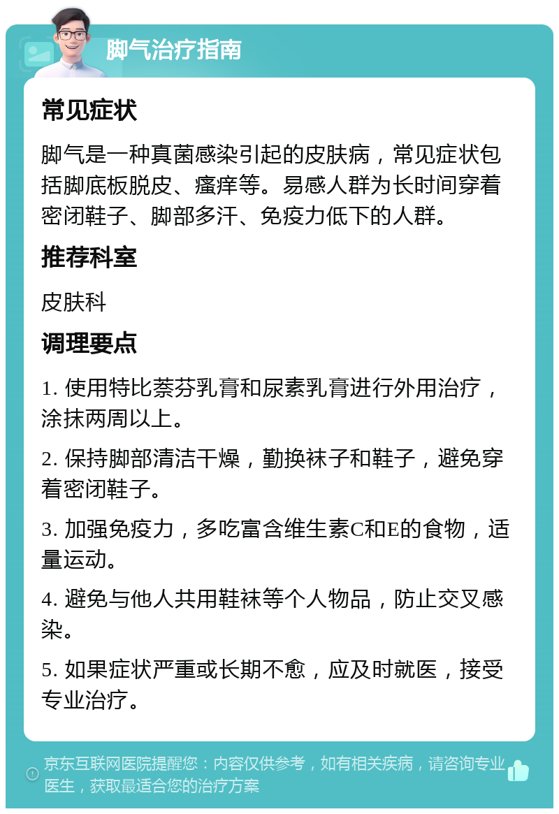 脚气治疗指南 常见症状 脚气是一种真菌感染引起的皮肤病，常见症状包括脚底板脱皮、瘙痒等。易感人群为长时间穿着密闭鞋子、脚部多汗、免疫力低下的人群。 推荐科室 皮肤科 调理要点 1. 使用特比萘芬乳膏和尿素乳膏进行外用治疗，涂抹两周以上。 2. 保持脚部清洁干燥，勤换袜子和鞋子，避免穿着密闭鞋子。 3. 加强免疫力，多吃富含维生素C和E的食物，适量运动。 4. 避免与他人共用鞋袜等个人物品，防止交叉感染。 5. 如果症状严重或长期不愈，应及时就医，接受专业治疗。