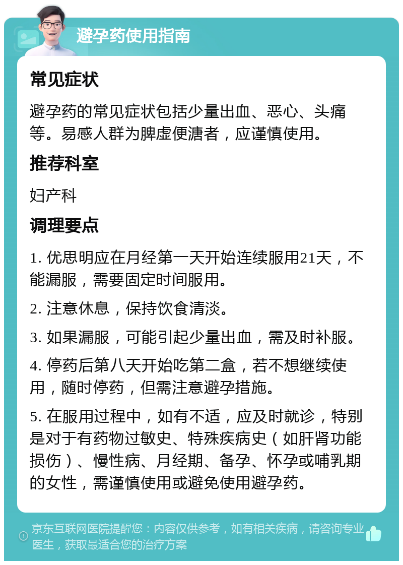 避孕药使用指南 常见症状 避孕药的常见症状包括少量出血、恶心、头痛等。易感人群为脾虚便溏者，应谨慎使用。 推荐科室 妇产科 调理要点 1. 优思明应在月经第一天开始连续服用21天，不能漏服，需要固定时间服用。 2. 注意休息，保持饮食清淡。 3. 如果漏服，可能引起少量出血，需及时补服。 4. 停药后第八天开始吃第二盒，若不想继续使用，随时停药，但需注意避孕措施。 5. 在服用过程中，如有不适，应及时就诊，特别是对于有药物过敏史、特殊疾病史（如肝肾功能损伤）、慢性病、月经期、备孕、怀孕或哺乳期的女性，需谨慎使用或避免使用避孕药。