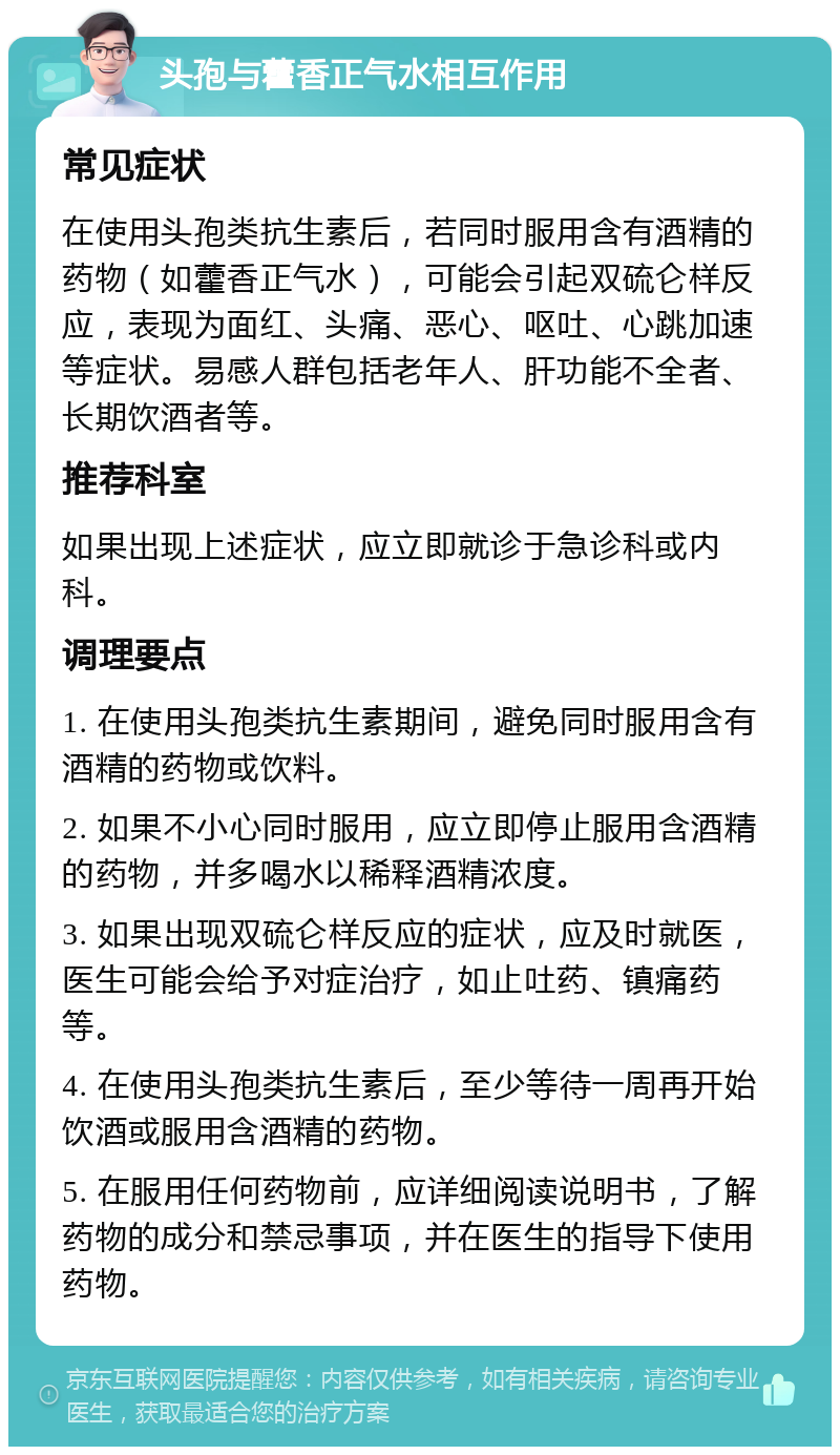 头孢与藿香正气水相互作用 常见症状 在使用头孢类抗生素后，若同时服用含有酒精的药物（如藿香正气水），可能会引起双硫仑样反应，表现为面红、头痛、恶心、呕吐、心跳加速等症状。易感人群包括老年人、肝功能不全者、长期饮酒者等。 推荐科室 如果出现上述症状，应立即就诊于急诊科或内科。 调理要点 1. 在使用头孢类抗生素期间，避免同时服用含有酒精的药物或饮料。 2. 如果不小心同时服用，应立即停止服用含酒精的药物，并多喝水以稀释酒精浓度。 3. 如果出现双硫仑样反应的症状，应及时就医，医生可能会给予对症治疗，如止吐药、镇痛药等。 4. 在使用头孢类抗生素后，至少等待一周再开始饮酒或服用含酒精的药物。 5. 在服用任何药物前，应详细阅读说明书，了解药物的成分和禁忌事项，并在医生的指导下使用药物。