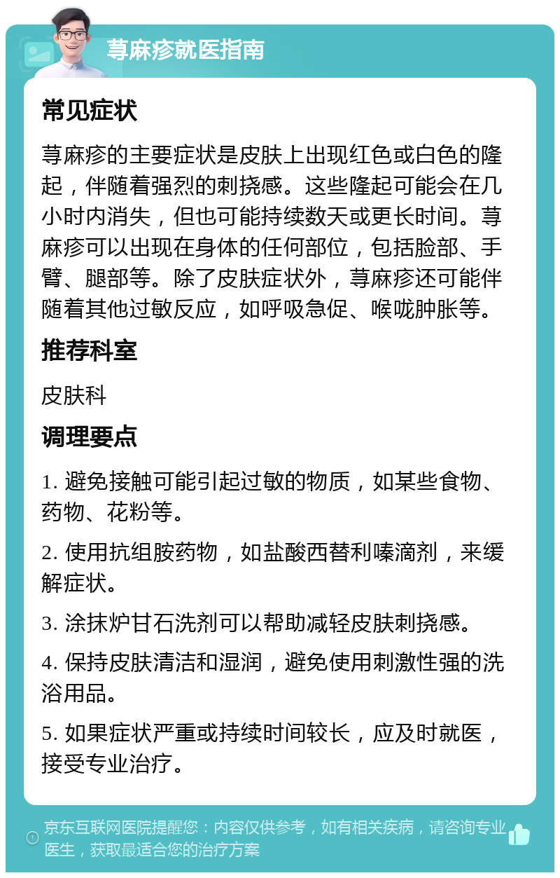 荨麻疹就医指南 常见症状 荨麻疹的主要症状是皮肤上出现红色或白色的隆起，伴随着强烈的刺挠感。这些隆起可能会在几小时内消失，但也可能持续数天或更长时间。荨麻疹可以出现在身体的任何部位，包括脸部、手臂、腿部等。除了皮肤症状外，荨麻疹还可能伴随着其他过敏反应，如呼吸急促、喉咙肿胀等。 推荐科室 皮肤科 调理要点 1. 避免接触可能引起过敏的物质，如某些食物、药物、花粉等。 2. 使用抗组胺药物，如盐酸西替利嗪滴剂，来缓解症状。 3. 涂抹炉甘石洗剂可以帮助减轻皮肤刺挠感。 4. 保持皮肤清洁和湿润，避免使用刺激性强的洗浴用品。 5. 如果症状严重或持续时间较长，应及时就医，接受专业治疗。