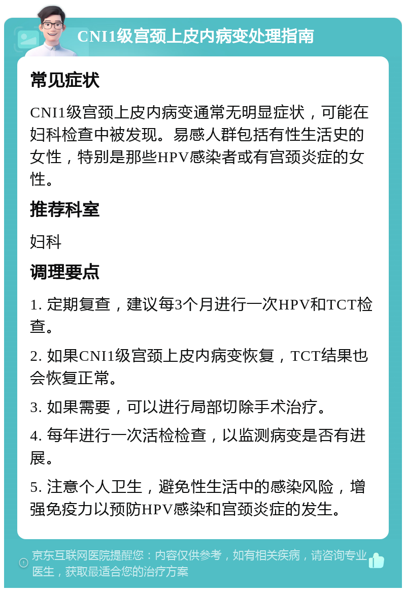 CNI1级宫颈上皮内病变处理指南 常见症状 CNI1级宫颈上皮内病变通常无明显症状，可能在妇科检查中被发现。易感人群包括有性生活史的女性，特别是那些HPV感染者或有宫颈炎症的女性。 推荐科室 妇科 调理要点 1. 定期复查，建议每3个月进行一次HPV和TCT检查。 2. 如果CNI1级宫颈上皮内病变恢复，TCT结果也会恢复正常。 3. 如果需要，可以进行局部切除手术治疗。 4. 每年进行一次活检检查，以监测病变是否有进展。 5. 注意个人卫生，避免性生活中的感染风险，增强免疫力以预防HPV感染和宫颈炎症的发生。