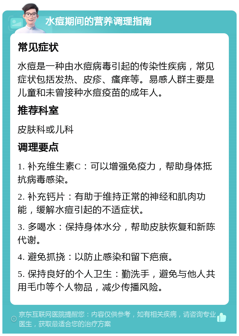 水痘期间的营养调理指南 常见症状 水痘是一种由水痘病毒引起的传染性疾病，常见症状包括发热、皮疹、瘙痒等。易感人群主要是儿童和未曾接种水痘疫苗的成年人。 推荐科室 皮肤科或儿科 调理要点 1. 补充维生素C：可以增强免疫力，帮助身体抵抗病毒感染。 2. 补充钙片：有助于维持正常的神经和肌肉功能，缓解水痘引起的不适症状。 3. 多喝水：保持身体水分，帮助皮肤恢复和新陈代谢。 4. 避免抓挠：以防止感染和留下疤痕。 5. 保持良好的个人卫生：勤洗手，避免与他人共用毛巾等个人物品，减少传播风险。