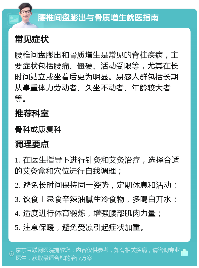 腰椎间盘膨出与骨质增生就医指南 常见症状 腰椎间盘膨出和骨质增生是常见的脊柱疾病，主要症状包括腰痛、僵硬、活动受限等，尤其在长时间站立或坐着后更为明显。易感人群包括长期从事重体力劳动者、久坐不动者、年龄较大者等。 推荐科室 骨科或康复科 调理要点 1. 在医生指导下进行针灸和艾灸治疗，选择合适的艾灸盒和穴位进行自我调理； 2. 避免长时间保持同一姿势，定期休息和活动； 3. 饮食上忌食辛辣油腻生冷食物，多喝白开水； 4. 适度进行体育锻炼，增强腰部肌肉力量； 5. 注意保暖，避免受凉引起症状加重。