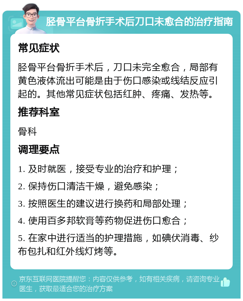 胫骨平台骨折手术后刀口未愈合的治疗指南 常见症状 胫骨平台骨折手术后，刀口未完全愈合，局部有黄色液体流出可能是由于伤口感染或线结反应引起的。其他常见症状包括红肿、疼痛、发热等。 推荐科室 骨科 调理要点 1. 及时就医，接受专业的治疗和护理； 2. 保持伤口清洁干燥，避免感染； 3. 按照医生的建议进行换药和局部处理； 4. 使用百多邦软膏等药物促进伤口愈合； 5. 在家中进行适当的护理措施，如碘伏消毒、纱布包扎和红外线灯烤等。