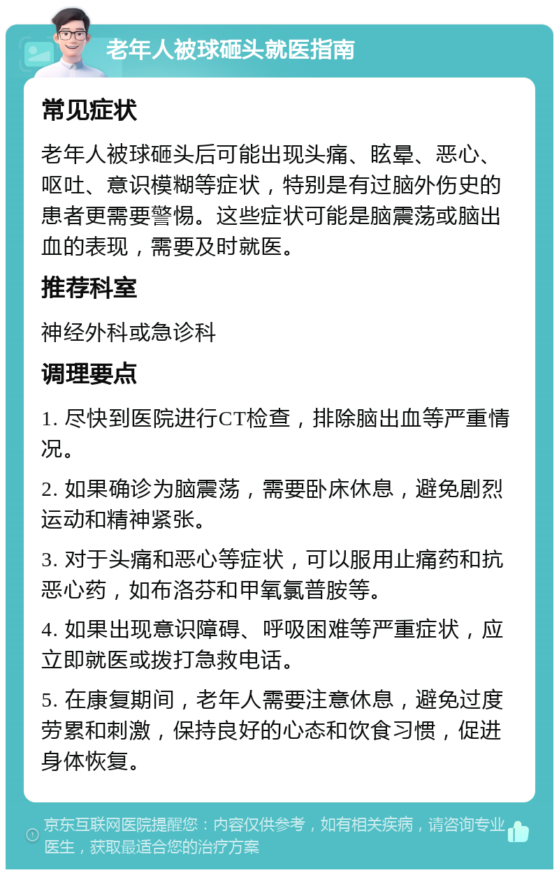 老年人被球砸头就医指南 常见症状 老年人被球砸头后可能出现头痛、眩晕、恶心、呕吐、意识模糊等症状，特别是有过脑外伤史的患者更需要警惕。这些症状可能是脑震荡或脑出血的表现，需要及时就医。 推荐科室 神经外科或急诊科 调理要点 1. 尽快到医院进行CT检查，排除脑出血等严重情况。 2. 如果确诊为脑震荡，需要卧床休息，避免剧烈运动和精神紧张。 3. 对于头痛和恶心等症状，可以服用止痛药和抗恶心药，如布洛芬和甲氧氯普胺等。 4. 如果出现意识障碍、呼吸困难等严重症状，应立即就医或拨打急救电话。 5. 在康复期间，老年人需要注意休息，避免过度劳累和刺激，保持良好的心态和饮食习惯，促进身体恢复。