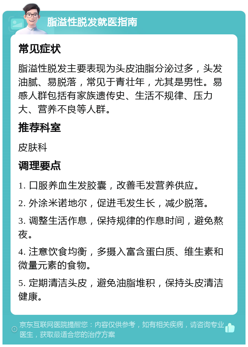 脂溢性脱发就医指南 常见症状 脂溢性脱发主要表现为头皮油脂分泌过多，头发油腻、易脱落，常见于青壮年，尤其是男性。易感人群包括有家族遗传史、生活不规律、压力大、营养不良等人群。 推荐科室 皮肤科 调理要点 1. 口服养血生发胶囊，改善毛发营养供应。 2. 外涂米诺地尔，促进毛发生长，减少脱落。 3. 调整生活作息，保持规律的作息时间，避免熬夜。 4. 注意饮食均衡，多摄入富含蛋白质、维生素和微量元素的食物。 5. 定期清洁头皮，避免油脂堆积，保持头皮清洁健康。