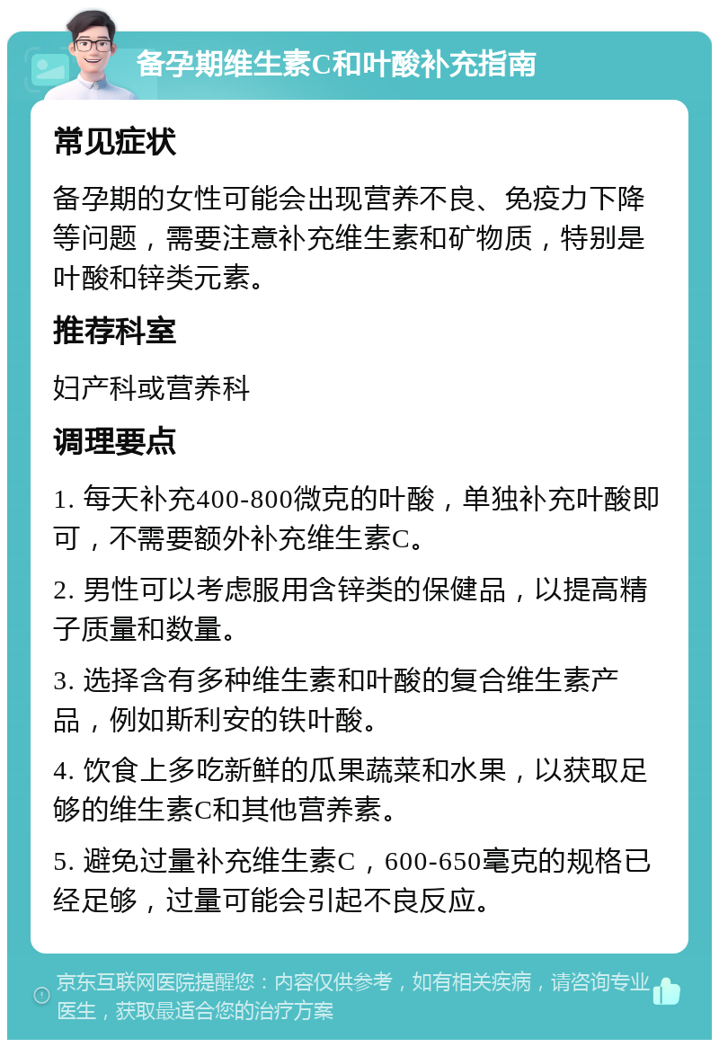 备孕期维生素C和叶酸补充指南 常见症状 备孕期的女性可能会出现营养不良、免疫力下降等问题，需要注意补充维生素和矿物质，特别是叶酸和锌类元素。 推荐科室 妇产科或营养科 调理要点 1. 每天补充400-800微克的叶酸，单独补充叶酸即可，不需要额外补充维生素C。 2. 男性可以考虑服用含锌类的保健品，以提高精子质量和数量。 3. 选择含有多种维生素和叶酸的复合维生素产品，例如斯利安的铁叶酸。 4. 饮食上多吃新鲜的瓜果蔬菜和水果，以获取足够的维生素C和其他营养素。 5. 避免过量补充维生素C，600-650毫克的规格已经足够，过量可能会引起不良反应。