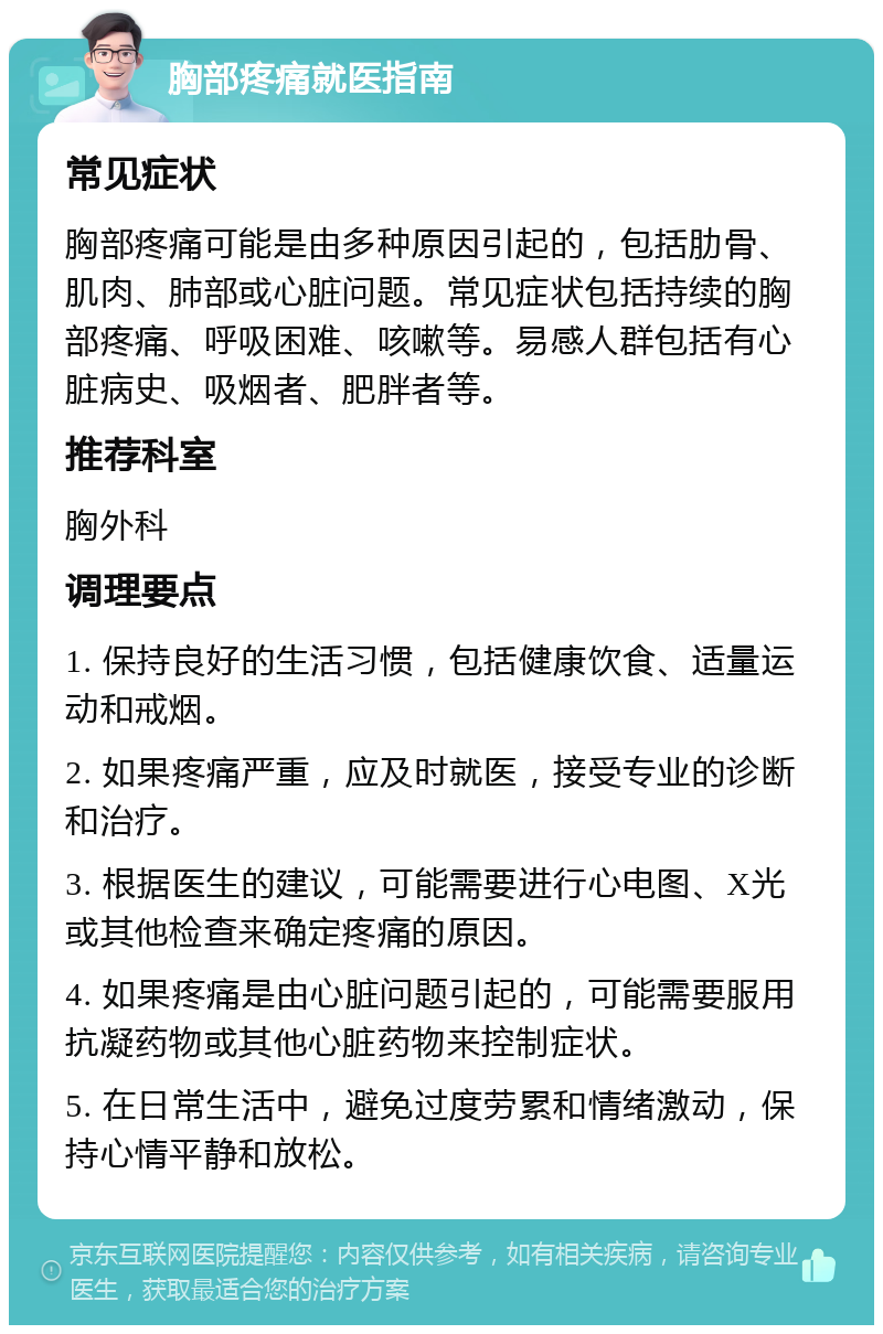 胸部疼痛就医指南 常见症状 胸部疼痛可能是由多种原因引起的，包括肋骨、肌肉、肺部或心脏问题。常见症状包括持续的胸部疼痛、呼吸困难、咳嗽等。易感人群包括有心脏病史、吸烟者、肥胖者等。 推荐科室 胸外科 调理要点 1. 保持良好的生活习惯，包括健康饮食、适量运动和戒烟。 2. 如果疼痛严重，应及时就医，接受专业的诊断和治疗。 3. 根据医生的建议，可能需要进行心电图、X光或其他检查来确定疼痛的原因。 4. 如果疼痛是由心脏问题引起的，可能需要服用抗凝药物或其他心脏药物来控制症状。 5. 在日常生活中，避免过度劳累和情绪激动，保持心情平静和放松。