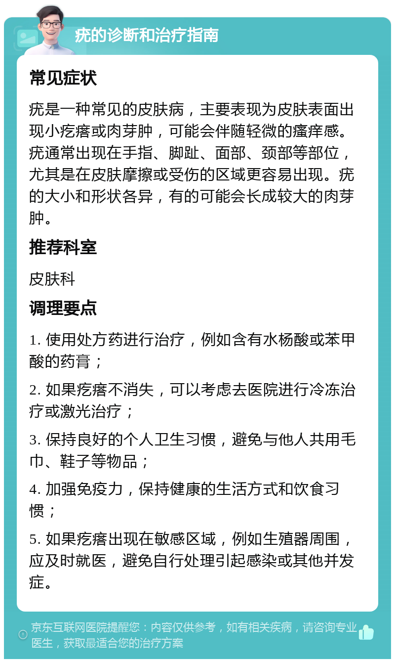 疣的诊断和治疗指南 常见症状 疣是一种常见的皮肤病，主要表现为皮肤表面出现小疙瘩或肉芽肿，可能会伴随轻微的瘙痒感。疣通常出现在手指、脚趾、面部、颈部等部位，尤其是在皮肤摩擦或受伤的区域更容易出现。疣的大小和形状各异，有的可能会长成较大的肉芽肿。 推荐科室 皮肤科 调理要点 1. 使用处方药进行治疗，例如含有水杨酸或苯甲酸的药膏； 2. 如果疙瘩不消失，可以考虑去医院进行冷冻治疗或激光治疗； 3. 保持良好的个人卫生习惯，避免与他人共用毛巾、鞋子等物品； 4. 加强免疫力，保持健康的生活方式和饮食习惯； 5. 如果疙瘩出现在敏感区域，例如生殖器周围，应及时就医，避免自行处理引起感染或其他并发症。