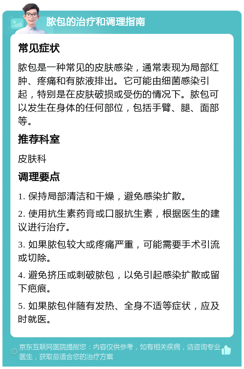 脓包的治疗和调理指南 常见症状 脓包是一种常见的皮肤感染，通常表现为局部红肿、疼痛和有脓液排出。它可能由细菌感染引起，特别是在皮肤破损或受伤的情况下。脓包可以发生在身体的任何部位，包括手臂、腿、面部等。 推荐科室 皮肤科 调理要点 1. 保持局部清洁和干燥，避免感染扩散。 2. 使用抗生素药膏或口服抗生素，根据医生的建议进行治疗。 3. 如果脓包较大或疼痛严重，可能需要手术引流或切除。 4. 避免挤压或刺破脓包，以免引起感染扩散或留下疤痕。 5. 如果脓包伴随有发热、全身不适等症状，应及时就医。