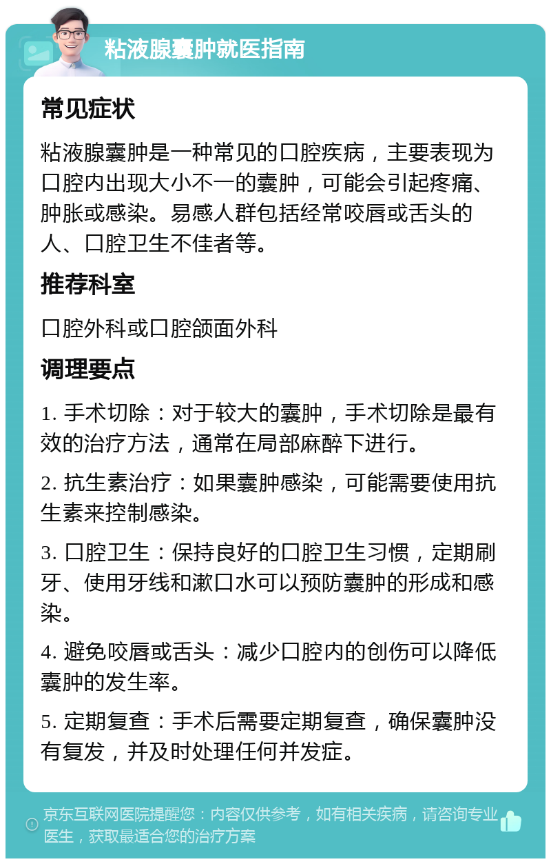 粘液腺囊肿就医指南 常见症状 粘液腺囊肿是一种常见的口腔疾病，主要表现为口腔内出现大小不一的囊肿，可能会引起疼痛、肿胀或感染。易感人群包括经常咬唇或舌头的人、口腔卫生不佳者等。 推荐科室 口腔外科或口腔颌面外科 调理要点 1. 手术切除：对于较大的囊肿，手术切除是最有效的治疗方法，通常在局部麻醉下进行。 2. 抗生素治疗：如果囊肿感染，可能需要使用抗生素来控制感染。 3. 口腔卫生：保持良好的口腔卫生习惯，定期刷牙、使用牙线和漱口水可以预防囊肿的形成和感染。 4. 避免咬唇或舌头：减少口腔内的创伤可以降低囊肿的发生率。 5. 定期复查：手术后需要定期复查，确保囊肿没有复发，并及时处理任何并发症。