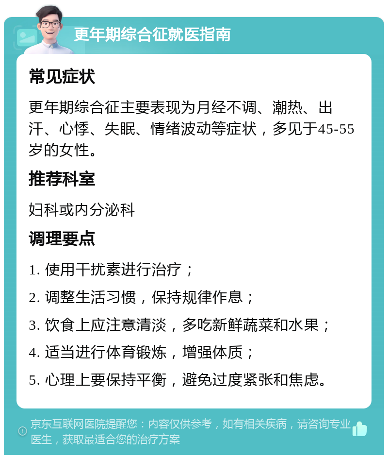 更年期综合征就医指南 常见症状 更年期综合征主要表现为月经不调、潮热、出汗、心悸、失眠、情绪波动等症状，多见于45-55岁的女性。 推荐科室 妇科或内分泌科 调理要点 1. 使用干扰素进行治疗； 2. 调整生活习惯，保持规律作息； 3. 饮食上应注意清淡，多吃新鲜蔬菜和水果； 4. 适当进行体育锻炼，增强体质； 5. 心理上要保持平衡，避免过度紧张和焦虑。