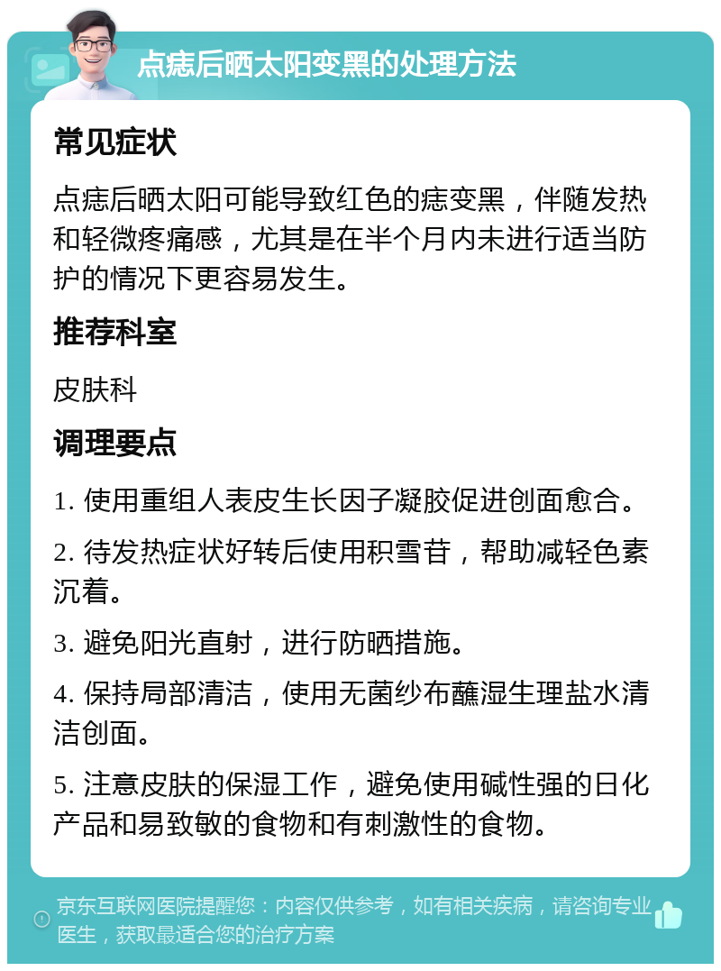 点痣后晒太阳变黑的处理方法 常见症状 点痣后晒太阳可能导致红色的痣变黑，伴随发热和轻微疼痛感，尤其是在半个月内未进行适当防护的情况下更容易发生。 推荐科室 皮肤科 调理要点 1. 使用重组人表皮生长因子凝胶促进创面愈合。 2. 待发热症状好转后使用积雪苷，帮助减轻色素沉着。 3. 避免阳光直射，进行防晒措施。 4. 保持局部清洁，使用无菌纱布蘸湿生理盐水清洁创面。 5. 注意皮肤的保湿工作，避免使用碱性强的日化产品和易致敏的食物和有刺激性的食物。