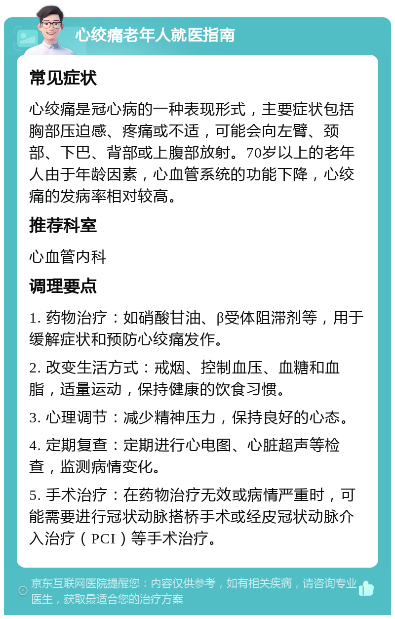 心绞痛老年人就医指南 常见症状 心绞痛是冠心病的一种表现形式，主要症状包括胸部压迫感、疼痛或不适，可能会向左臂、颈部、下巴、背部或上腹部放射。70岁以上的老年人由于年龄因素，心血管系统的功能下降，心绞痛的发病率相对较高。 推荐科室 心血管内科 调理要点 1. 药物治疗：如硝酸甘油、β受体阻滞剂等，用于缓解症状和预防心绞痛发作。 2. 改变生活方式：戒烟、控制血压、血糖和血脂，适量运动，保持健康的饮食习惯。 3. 心理调节：减少精神压力，保持良好的心态。 4. 定期复查：定期进行心电图、心脏超声等检查，监测病情变化。 5. 手术治疗：在药物治疗无效或病情严重时，可能需要进行冠状动脉搭桥手术或经皮冠状动脉介入治疗（PCI）等手术治疗。