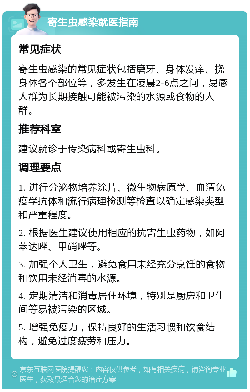 寄生虫感染就医指南 常见症状 寄生虫感染的常见症状包括磨牙、身体发痒、挠身体各个部位等，多发生在凌晨2-6点之间，易感人群为长期接触可能被污染的水源或食物的人群。 推荐科室 建议就诊于传染病科或寄生虫科。 调理要点 1. 进行分泌物培养涂片、微生物病原学、血清免疫学抗体和流行病理检测等检查以确定感染类型和严重程度。 2. 根据医生建议使用相应的抗寄生虫药物，如阿苯达唑、甲硝唑等。 3. 加强个人卫生，避免食用未经充分烹饪的食物和饮用未经消毒的水源。 4. 定期清洁和消毒居住环境，特别是厨房和卫生间等易被污染的区域。 5. 增强免疫力，保持良好的生活习惯和饮食结构，避免过度疲劳和压力。