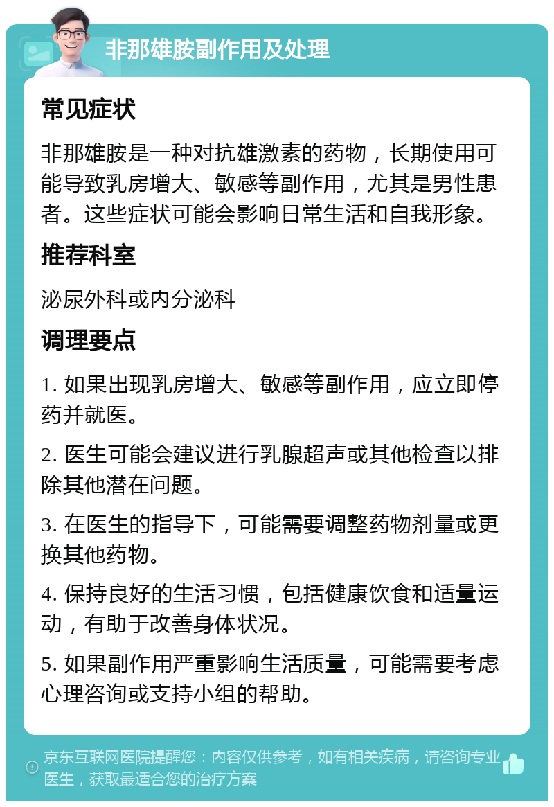 非那雄胺副作用及处理 常见症状 非那雄胺是一种对抗雄激素的药物，长期使用可能导致乳房增大、敏感等副作用，尤其是男性患者。这些症状可能会影响日常生活和自我形象。 推荐科室 泌尿外科或内分泌科 调理要点 1. 如果出现乳房增大、敏感等副作用，应立即停药并就医。 2. 医生可能会建议进行乳腺超声或其他检查以排除其他潜在问题。 3. 在医生的指导下，可能需要调整药物剂量或更换其他药物。 4. 保持良好的生活习惯，包括健康饮食和适量运动，有助于改善身体状况。 5. 如果副作用严重影响生活质量，可能需要考虑心理咨询或支持小组的帮助。