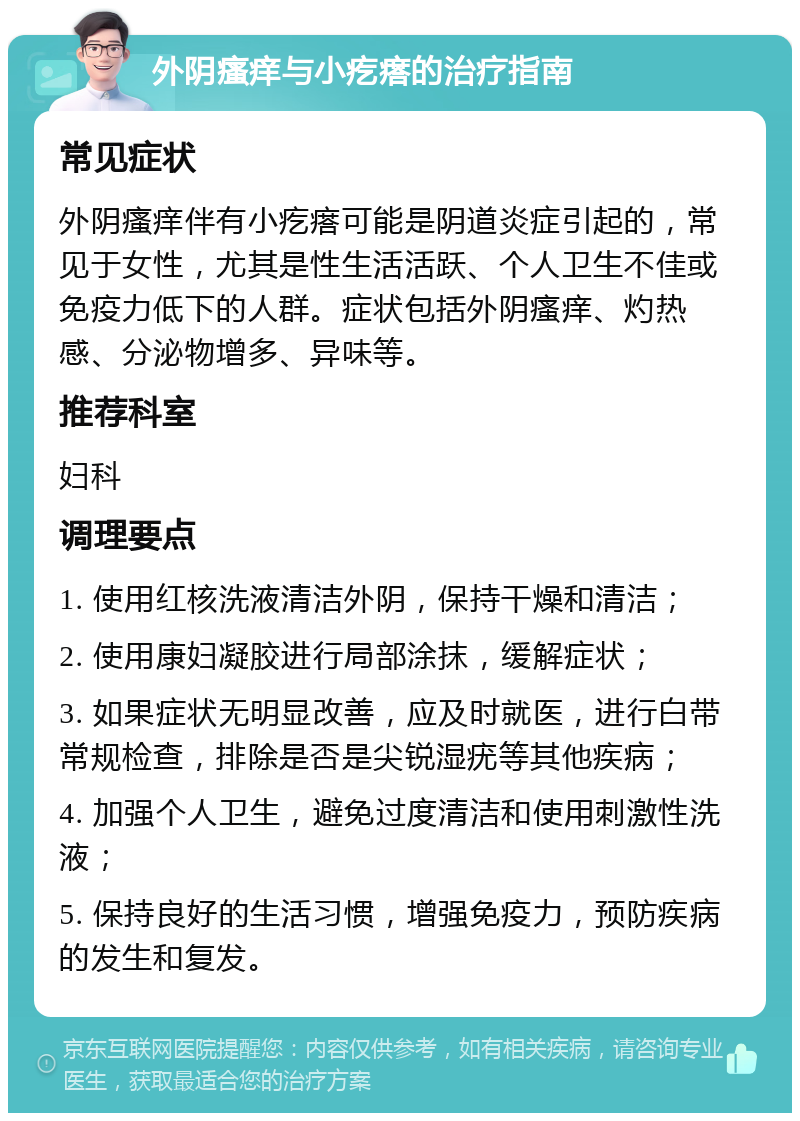 外阴瘙痒与小疙瘩的治疗指南 常见症状 外阴瘙痒伴有小疙瘩可能是阴道炎症引起的，常见于女性，尤其是性生活活跃、个人卫生不佳或免疫力低下的人群。症状包括外阴瘙痒、灼热感、分泌物增多、异味等。 推荐科室 妇科 调理要点 1. 使用红核洗液清洁外阴，保持干燥和清洁； 2. 使用康妇凝胶进行局部涂抹，缓解症状； 3. 如果症状无明显改善，应及时就医，进行白带常规检查，排除是否是尖锐湿疣等其他疾病； 4. 加强个人卫生，避免过度清洁和使用刺激性洗液； 5. 保持良好的生活习惯，增强免疫力，预防疾病的发生和复发。