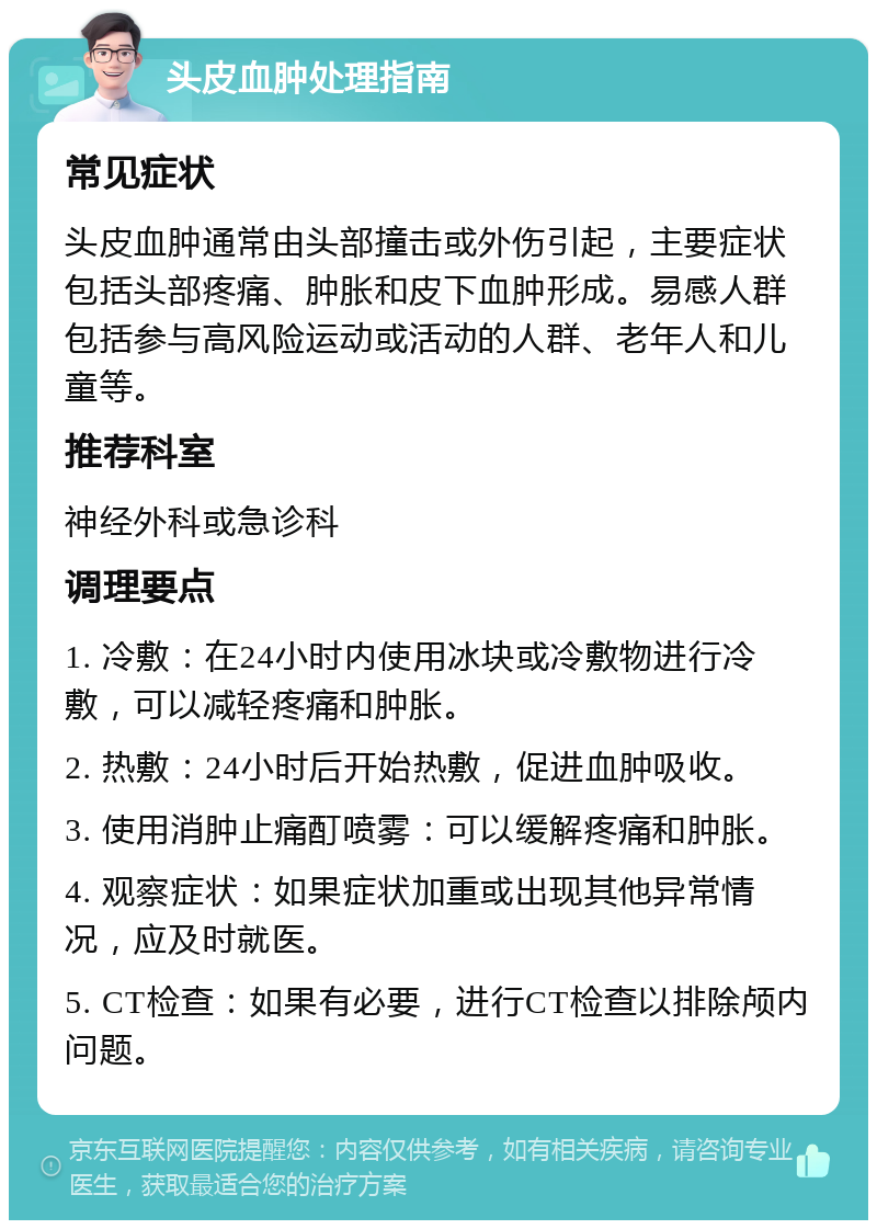 头皮血肿处理指南 常见症状 头皮血肿通常由头部撞击或外伤引起，主要症状包括头部疼痛、肿胀和皮下血肿形成。易感人群包括参与高风险运动或活动的人群、老年人和儿童等。 推荐科室 神经外科或急诊科 调理要点 1. 冷敷：在24小时内使用冰块或冷敷物进行冷敷，可以减轻疼痛和肿胀。 2. 热敷：24小时后开始热敷，促进血肿吸收。 3. 使用消肿止痛酊喷雾：可以缓解疼痛和肿胀。 4. 观察症状：如果症状加重或出现其他异常情况，应及时就医。 5. CT检查：如果有必要，进行CT检查以排除颅内问题。