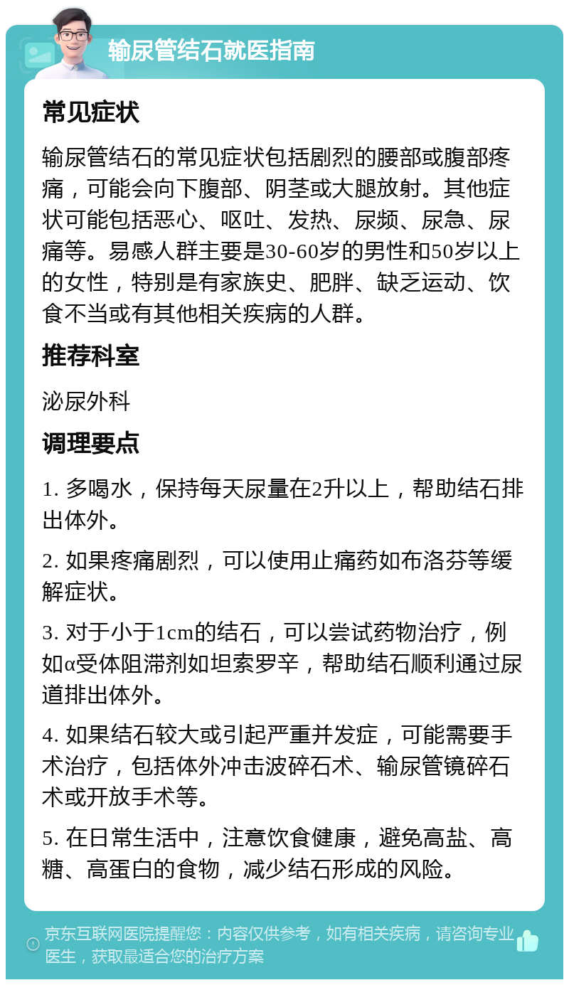 输尿管结石就医指南 常见症状 输尿管结石的常见症状包括剧烈的腰部或腹部疼痛，可能会向下腹部、阴茎或大腿放射。其他症状可能包括恶心、呕吐、发热、尿频、尿急、尿痛等。易感人群主要是30-60岁的男性和50岁以上的女性，特别是有家族史、肥胖、缺乏运动、饮食不当或有其他相关疾病的人群。 推荐科室 泌尿外科 调理要点 1. 多喝水，保持每天尿量在2升以上，帮助结石排出体外。 2. 如果疼痛剧烈，可以使用止痛药如布洛芬等缓解症状。 3. 对于小于1cm的结石，可以尝试药物治疗，例如α受体阻滞剂如坦索罗辛，帮助结石顺利通过尿道排出体外。 4. 如果结石较大或引起严重并发症，可能需要手术治疗，包括体外冲击波碎石术、输尿管镜碎石术或开放手术等。 5. 在日常生活中，注意饮食健康，避免高盐、高糖、高蛋白的食物，减少结石形成的风险。