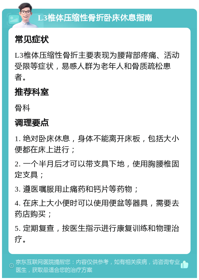 L3椎体压缩性骨折卧床休息指南 常见症状 L3椎体压缩性骨折主要表现为腰背部疼痛、活动受限等症状，易感人群为老年人和骨质疏松患者。 推荐科室 骨科 调理要点 1. 绝对卧床休息，身体不能离开床板，包括大小便都在床上进行； 2. 一个半月后才可以带支具下地，使用胸腰椎固定支具； 3. 遵医嘱服用止痛药和钙片等药物； 4. 在床上大小便时可以使用便盆等器具，需要去药店购买； 5. 定期复查，按医生指示进行康复训练和物理治疗。