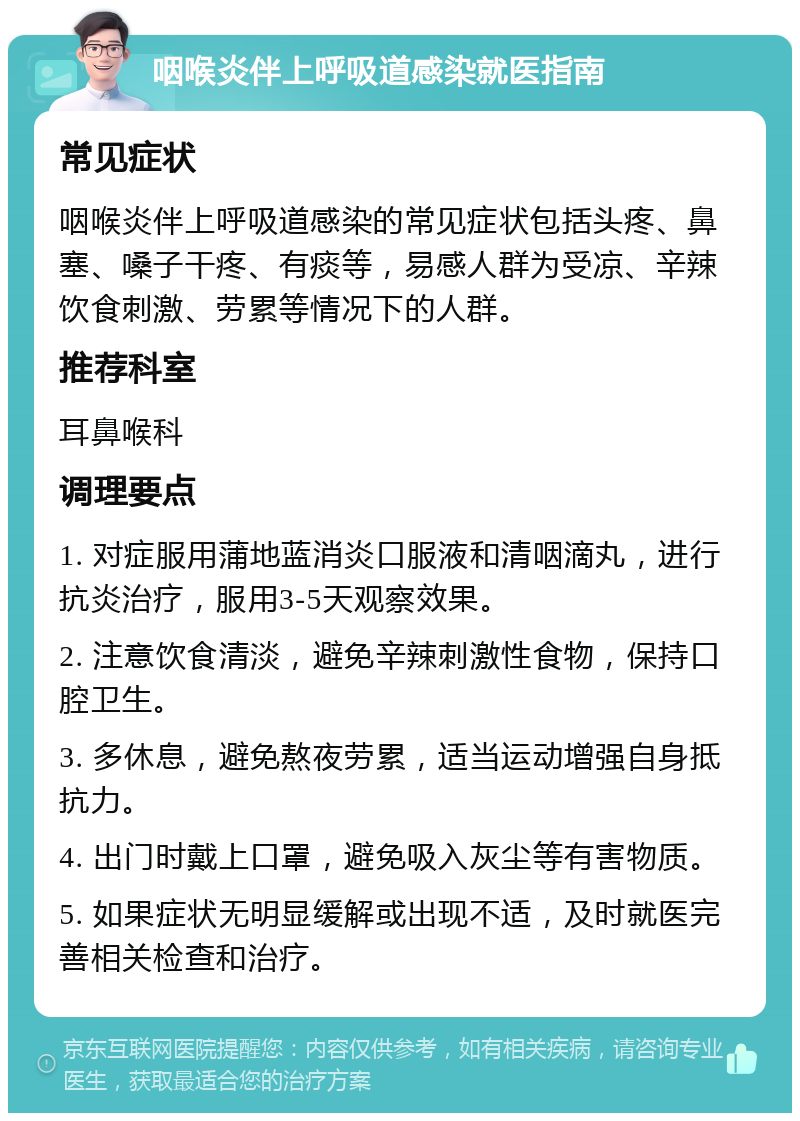 咽喉炎伴上呼吸道感染就医指南 常见症状 咽喉炎伴上呼吸道感染的常见症状包括头疼、鼻塞、嗓子干疼、有痰等，易感人群为受凉、辛辣饮食刺激、劳累等情况下的人群。 推荐科室 耳鼻喉科 调理要点 1. 对症服用蒲地蓝消炎口服液和清咽滴丸，进行抗炎治疗，服用3-5天观察效果。 2. 注意饮食清淡，避免辛辣刺激性食物，保持口腔卫生。 3. 多休息，避免熬夜劳累，适当运动增强自身抵抗力。 4. 出门时戴上口罩，避免吸入灰尘等有害物质。 5. 如果症状无明显缓解或出现不适，及时就医完善相关检查和治疗。