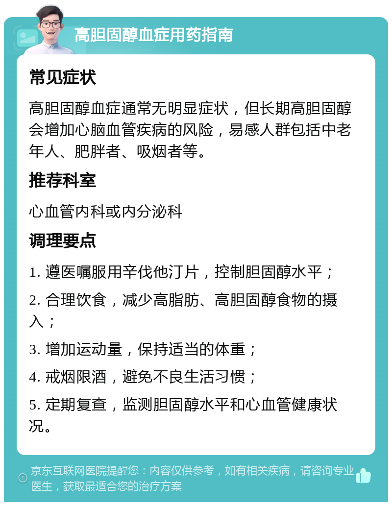 高胆固醇血症用药指南 常见症状 高胆固醇血症通常无明显症状，但长期高胆固醇会增加心脑血管疾病的风险，易感人群包括中老年人、肥胖者、吸烟者等。 推荐科室 心血管内科或内分泌科 调理要点 1. 遵医嘱服用辛伐他汀片，控制胆固醇水平； 2. 合理饮食，减少高脂肪、高胆固醇食物的摄入； 3. 增加运动量，保持适当的体重； 4. 戒烟限酒，避免不良生活习惯； 5. 定期复查，监测胆固醇水平和心血管健康状况。