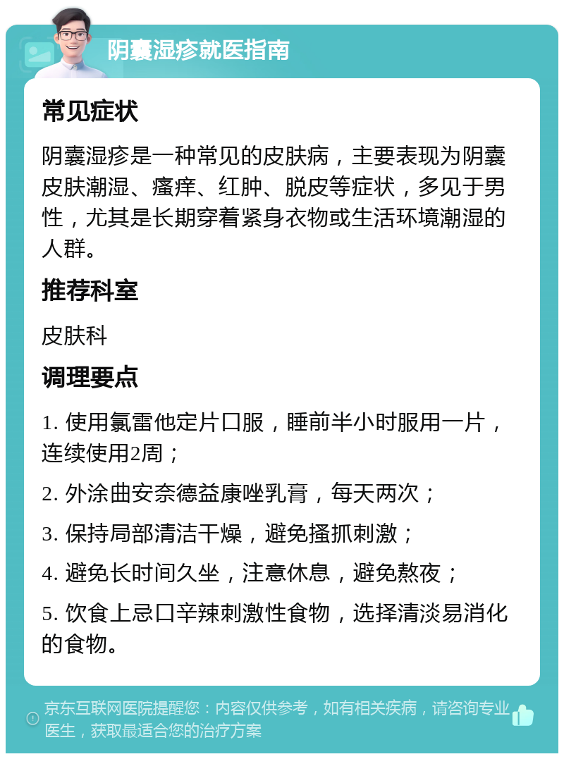 阴囊湿疹就医指南 常见症状 阴囊湿疹是一种常见的皮肤病，主要表现为阴囊皮肤潮湿、瘙痒、红肿、脱皮等症状，多见于男性，尤其是长期穿着紧身衣物或生活环境潮湿的人群。 推荐科室 皮肤科 调理要点 1. 使用氯雷他定片口服，睡前半小时服用一片，连续使用2周； 2. 外涂曲安奈德益康唑乳膏，每天两次； 3. 保持局部清洁干燥，避免搔抓刺激； 4. 避免长时间久坐，注意休息，避免熬夜； 5. 饮食上忌口辛辣刺激性食物，选择清淡易消化的食物。